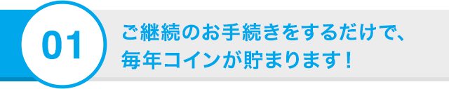 01 ご継続のお手続きをするだけで、今年もコインが貯まります！